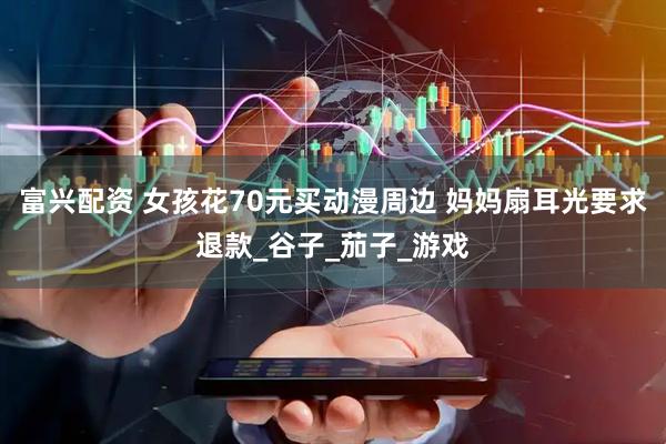 富兴配资 女孩花70元买动漫周边 妈妈扇耳光要求退款_谷子_茄子_游戏