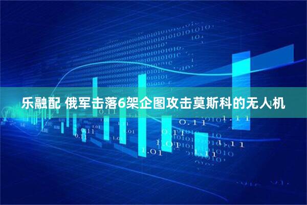 乐融配 俄军击落6架企图攻击莫斯科的无人机
