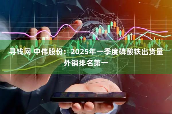 寻钱网 中伟股份：2025年一季度磷酸铁出货量外销排名第一