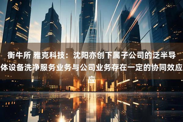 衡牛所 雅克科技：沈阳亦创下属子公司的泛半导体设备洗净服务业务与公司业务存在一定的协同效应