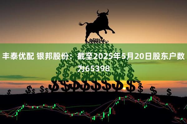 丰泰优配 银邦股份：截至2025年5月20日股东户数为65398