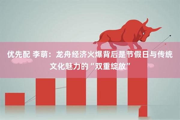 优先配 李萌:龙舟经济火爆背后是节假日与传统文化魅力的“双重绽放”