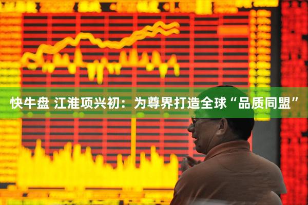 快牛盘 江淮项兴初：为尊界打造全球“品质同盟”