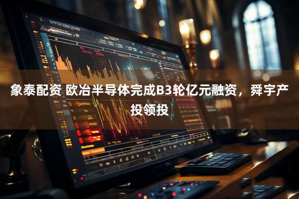 象泰配资 欧冶半导体完成B3轮亿元融资，舜宇产投领投