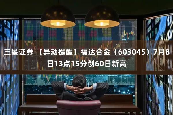 三星证券 【异动提醒】福达合金（603045）7月8日13点15分创60日新高