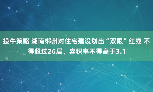 投牛策略 湖南郴州对住宅建设划出“双限”红线 不得超过26层、容积率不得高于3.1