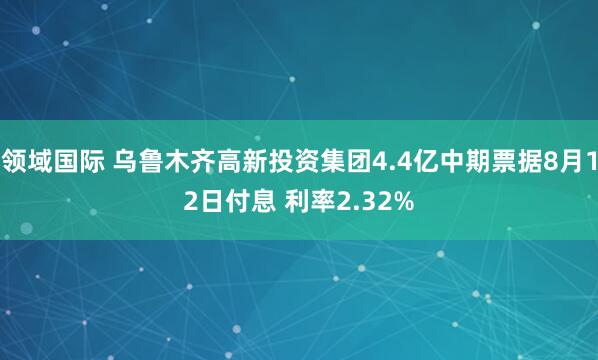 领域国际 乌鲁木齐高新投资集团4.4亿中期票据8月12日付息 利率2.32%