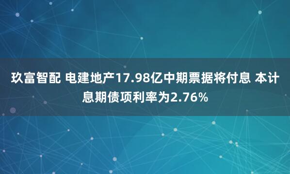玖富智配 电建地产17.98亿中期票据将付息 本计息期债项利率为2.76%