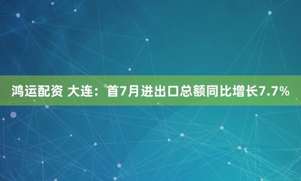 鸿运配资 大连：首7月进出口总额同比增长7.7%