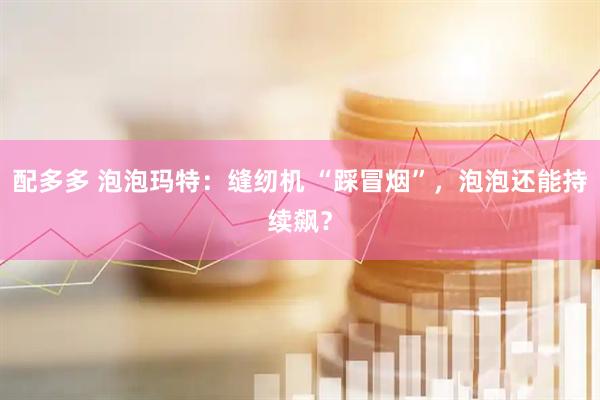 配多多 泡泡玛特：缝纫机 “踩冒烟”，泡泡还能持续飙？