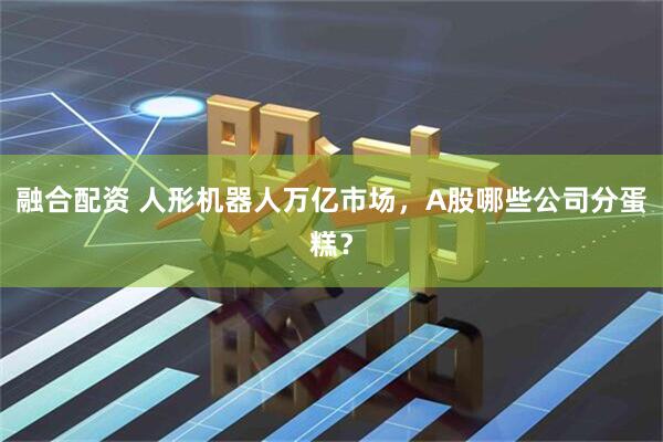 融合配资 人形机器人万亿市场，A股哪些公司分蛋糕？