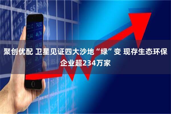聚创优配 卫星见证四大沙地“绿”变 现存生态环保企业超234万家