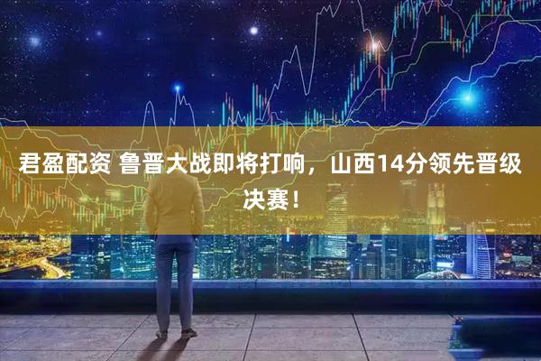君盈配资 鲁晋大战即将打响，山西14分领先晋级决赛！