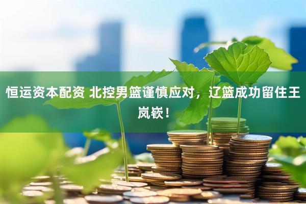恒运资本配资 北控男篮谨慎应对，辽篮成功留住王岚嵚！