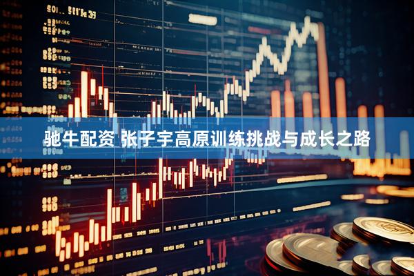 驰牛配资 张子宇高原训练挑战与成长之路