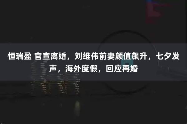 恒瑞盈 官宣离婚，刘维伟前妻颜值飙升，七夕发声，海外度假，回应再婚