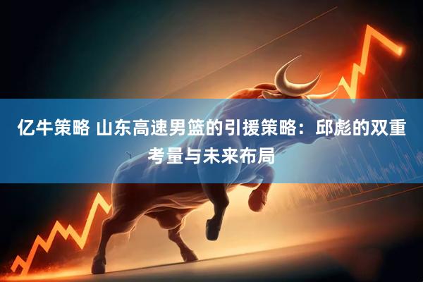亿牛策略 山东高速男篮的引援策略：邱彪的双重考量与未来布局