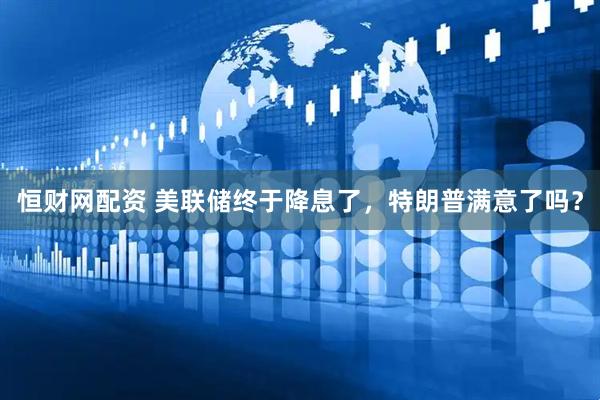 恒财网配资 美联储终于降息了，特朗普满意了吗？