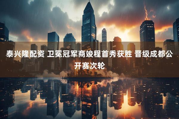 泰兴隆配资 卫冕冠军商竣程首秀获胜 晋级成都公开赛次轮