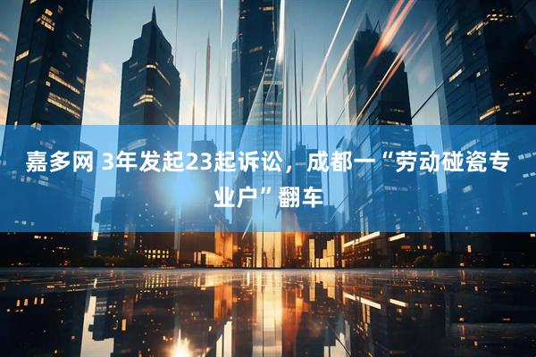 嘉多网 3年发起23起诉讼，成都一“劳动碰瓷专业户”翻车