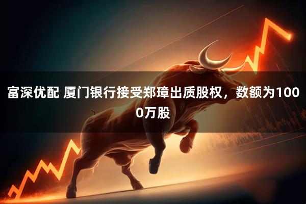 富深优配 厦门银行接受郑璋出质股权，数额为1000万股