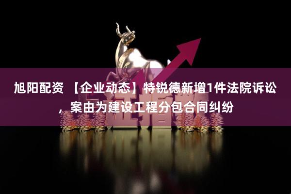 旭阳配资 【企业动态】特锐德新增1件法院诉讼，案由为建设工程分包合同纠纷