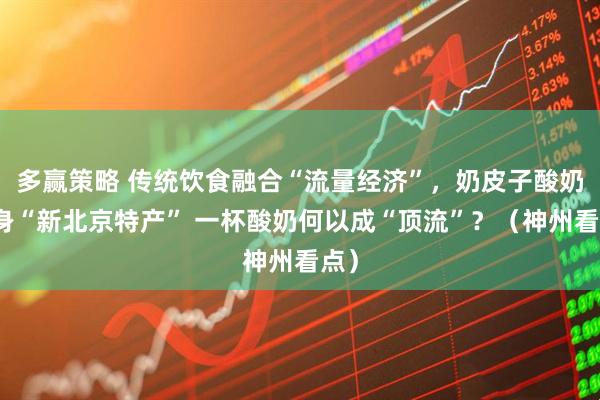 多赢策略 传统饮食融合“流量经济”，奶皮子酸奶跻身“新北京特产” 一杯酸奶何以成“顶流”？（神州看点）