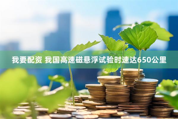 我要配资 我国高速磁悬浮试验时速达650公里