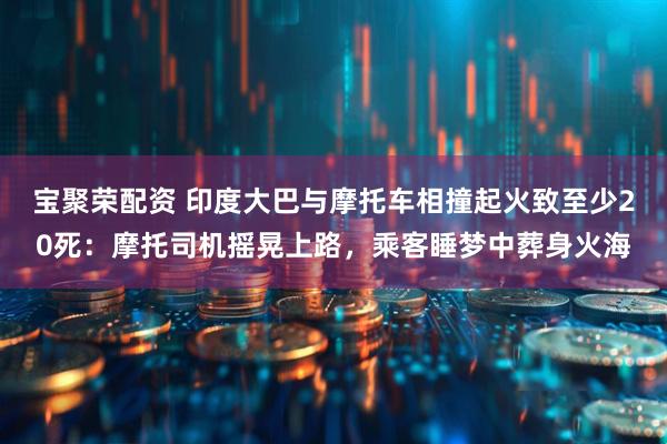 宝聚荣配资 印度大巴与摩托车相撞起火致至少20死：摩托司机摇晃上路，乘客睡梦中葬身火海