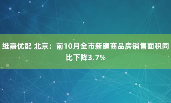 维嘉优配 北京：前10月全市新建商品房销售面积同比下降3.7%