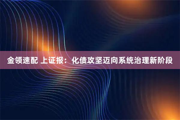 金领速配 上证报：化债攻坚迈向系统治理新阶段