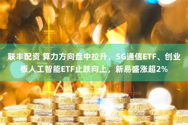 联丰配资 算力方向盘中拉升，5G通信ETF、创业板人工智能ETF止跌向上，新易盛涨超2%