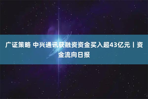 广证策略 中兴通讯获融资资金买入超43亿元丨资金流向日报