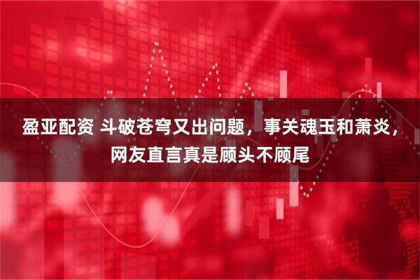 盈亚配资 斗破苍穹又出问题，事关魂玉和萧炎，网友直言真是顾头不顾尾