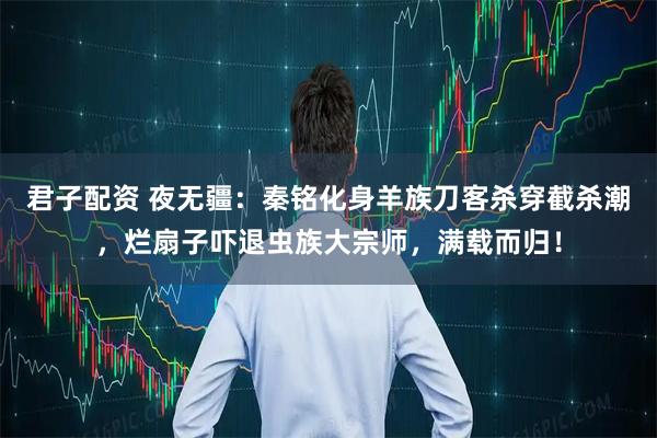君子配资 夜无疆：秦铭化身羊族刀客杀穿截杀潮，烂扇子吓退虫族大宗师，满载而归！