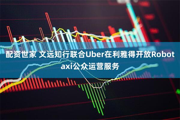 配资世家 文远知行联合Uber在利雅得开放Robotaxi公众运营服务