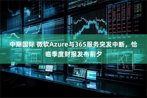 中期国际 微软Azure与365服务突发中断，恰临季度财报发布前夕