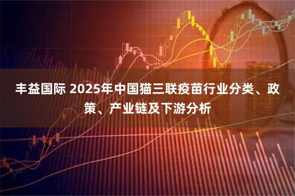 丰益国际 2025年中国猫三联疫苗行业分类、政策、产业链及下游分析