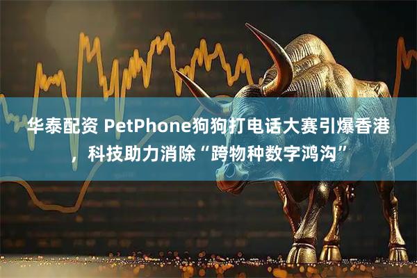 华泰配资 PetPhone狗狗打电话大赛引爆香港，科技助力消除“跨物种数字鸿沟”