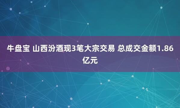 牛盘宝 山西汾酒现3笔大宗交易 总成交金额1.86亿元