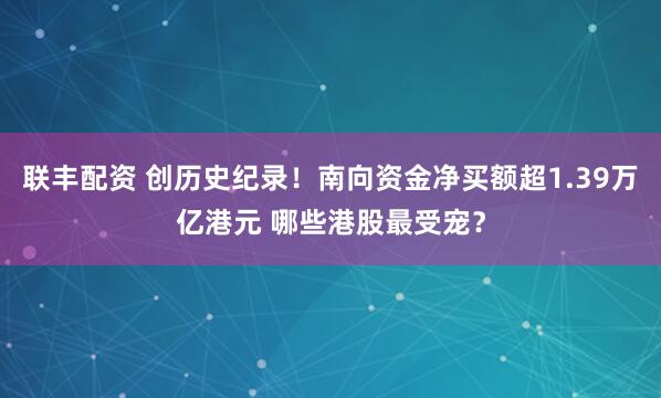 联丰配资 创历史纪录！南向资金净买额超1.39万亿港元 哪些港股最受宠？