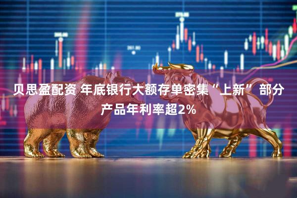 贝思盈配资 年底银行大额存单密集“上新” 部分产品年利率超2%