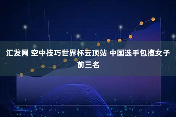 汇发网 空中技巧世界杯云顶站 中国选手包揽女子前三名