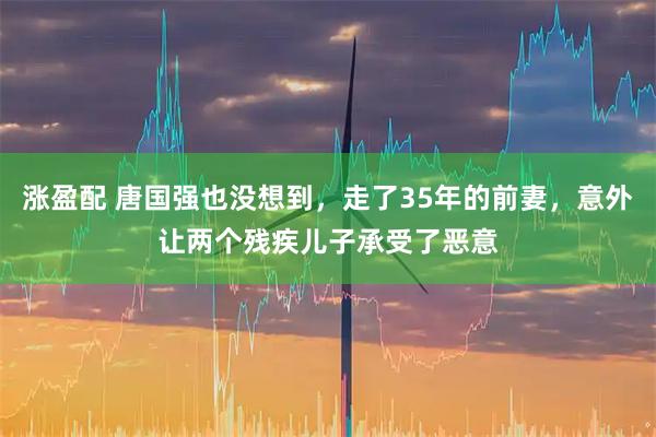 涨盈配 唐国强也没想到，走了35年的前妻，意外让两个残疾儿子承受了恶意