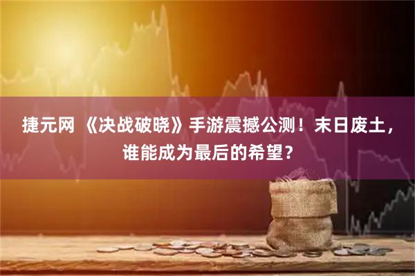 捷元网 《决战破晓》手游震撼公测！末日废土，谁能成为最后的希望？