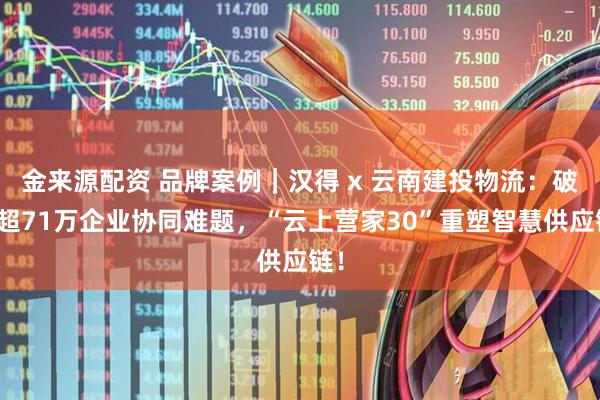 金来源配资 品牌案例｜汉得 x 云南建投物流：破解超71万企业协同难题，“云上营家30”重塑智慧供应链！
