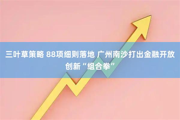 三叶草策略 88项细则落地 广州南沙打出金融开放创新“组合拳”