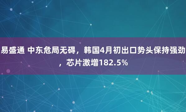 易盛通 中东危局无碍，韩国4月初出口势头保持强劲，芯片激增182.5%