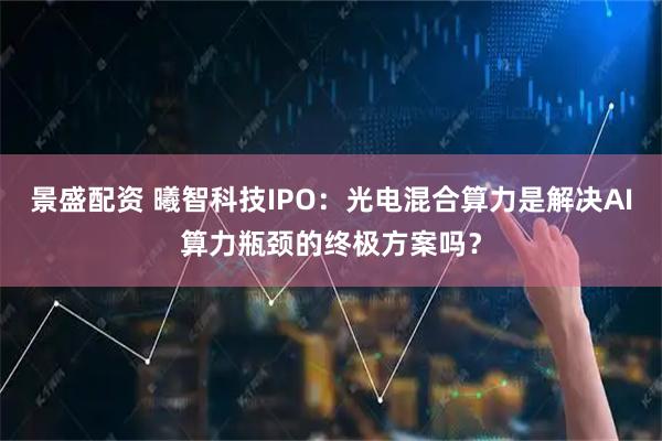 景盛配资 曦智科技IPO：光电混合算力是解决AI算力瓶颈的终极方案吗？