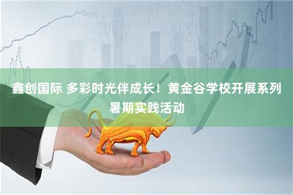鑫创国际 多彩时光伴成长！黄金谷学校开展系列暑期实践活动